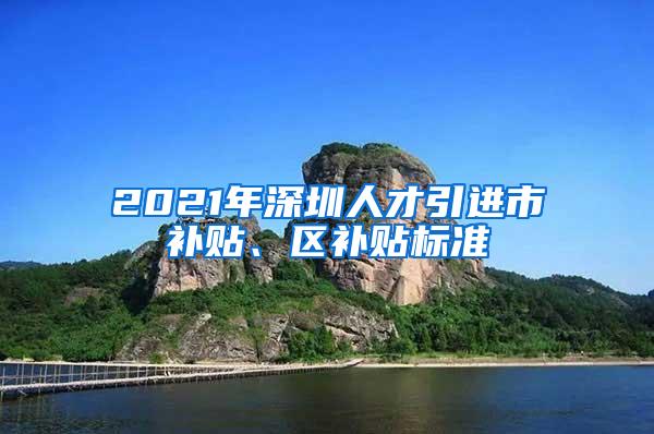 2021年深圳人才引进市补贴、区补贴标准