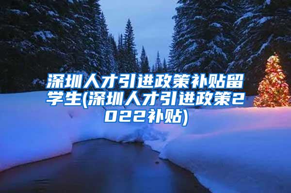 深圳人才引进政策补贴留学生(深圳人才引进政策2022补贴)