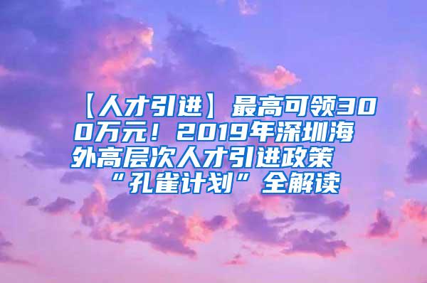 【人才引进】最高可领300万元！2019年深圳海外高层次人才引进政策“孔雀计划”全解读