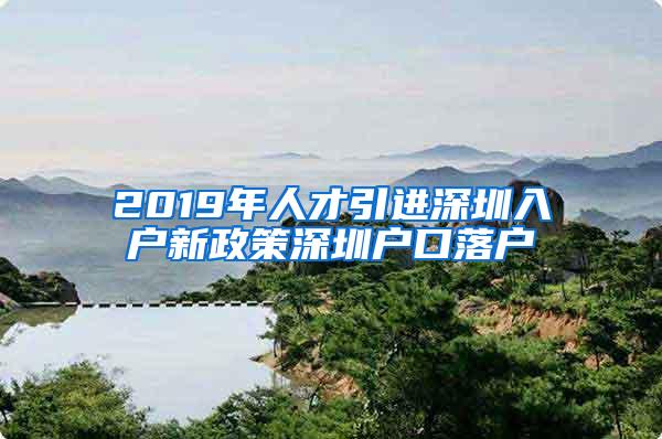 2019年人才引进深圳入户新政策深圳户口落户