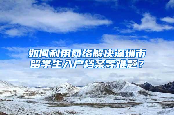 如何利用网络解决深圳市留学生入户档案等难题？