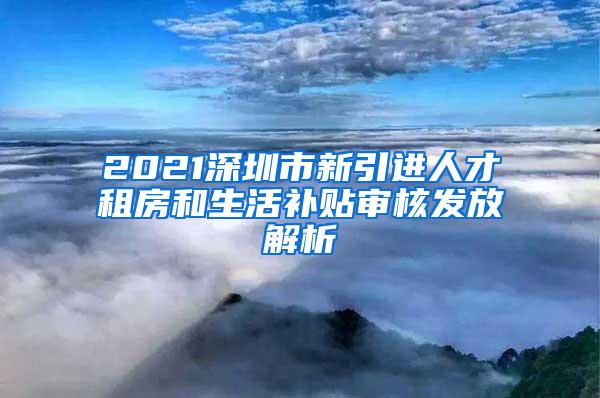 2021深圳市新引进人才租房和生活补贴审核发放解析