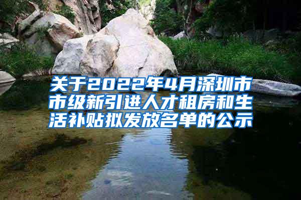 关于2022年4月深圳市市级新引进人才租房和生活补贴拟发放名单的公示