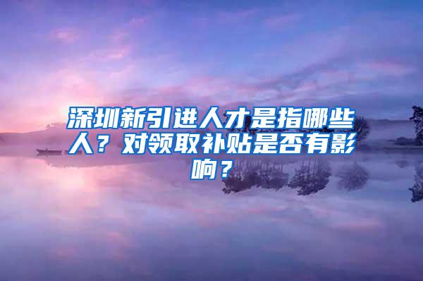 深圳新引进人才是指哪些人？对领取补贴是否有影响？