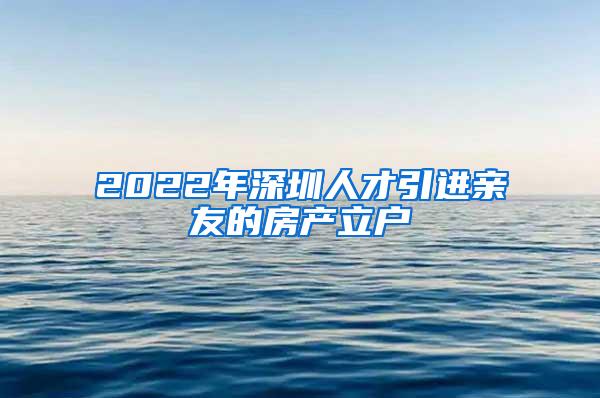 2022年深圳人才引进亲友的房产立户