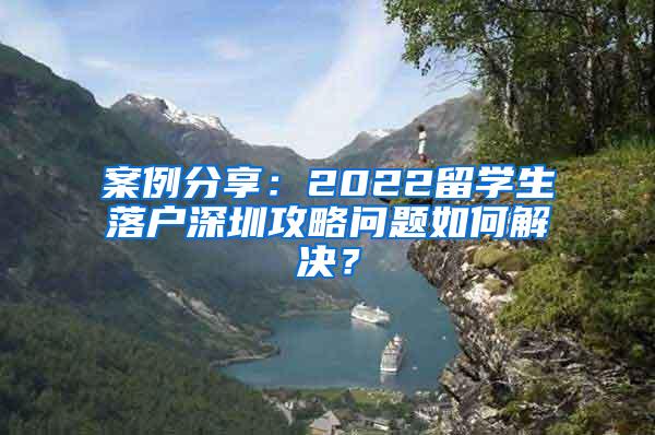 案例分享：2022留学生落户深圳攻略问题如何解决？