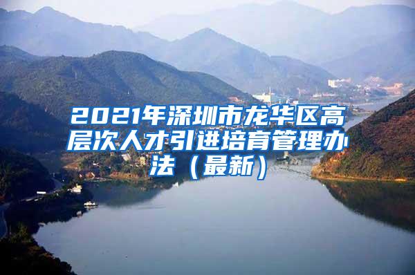 2021年深圳市龙华区高层次人才引进培育管理办法（最新）