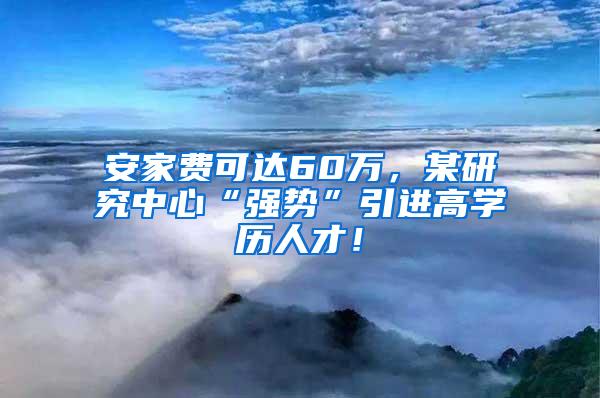 安家费可达60万，某研究中心“强势”引进高学历人才！