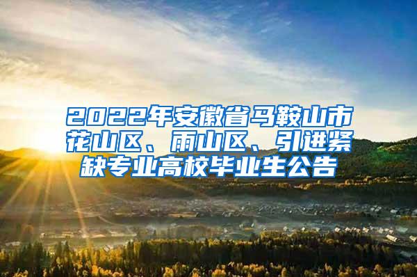 2022年安徽省马鞍山市花山区、雨山区、引进紧缺专业高校毕业生公告