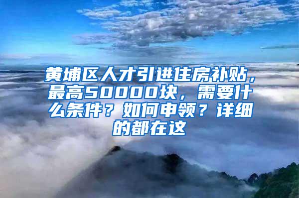 黄埔区人才引进住房补贴，最高50000块，需要什么条件？如何申领？详细的都在这