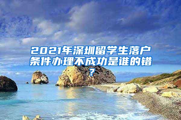 2021年深圳留学生落户条件办理不成功是谁的错？