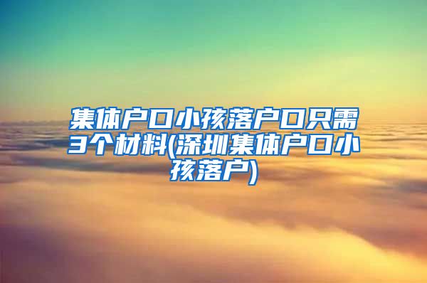 集体户口小孩落户口只需3个材料(深圳集体户口小孩落户)