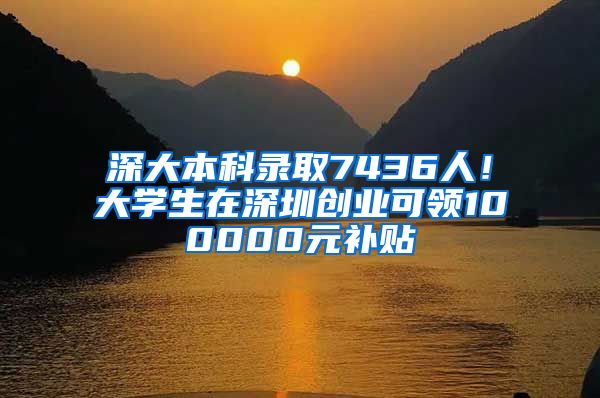 深大本科录取7436人！大学生在深圳创业可领100000元补贴