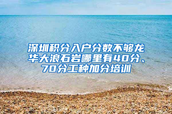 深圳积分入户分数不够龙华大浪石岩哪里有40分、70分工种加分培训