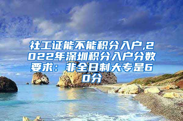 社工证能不能积分入户,2022年深圳积分入户分数要求：非全日制大专是60分