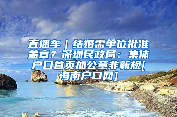 直播车｜结婚需单位批准盖章？深圳民政局：集体户口首页加公章非新规[海南户口网]