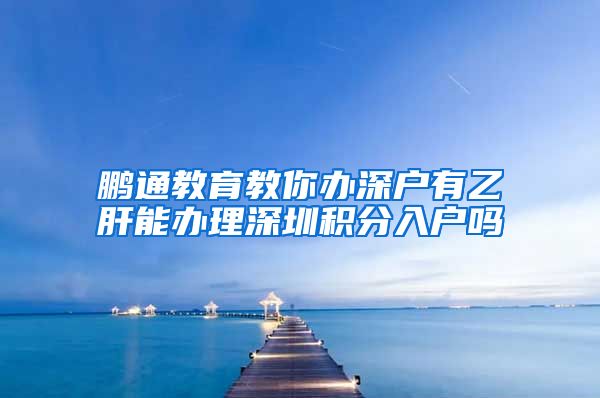 鹏通教育教你办深户有乙肝能办理深圳积分入户吗