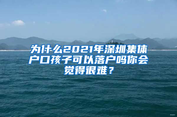 为什么2021年深圳集体户口孩子可以落户吗你会觉得很难？