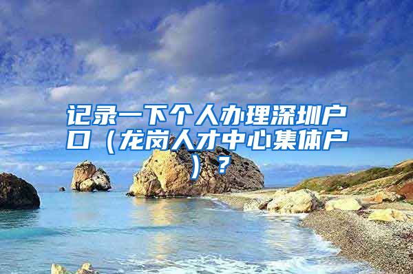 记录一下个人办理深圳户口（龙岗人才中心集体户）？