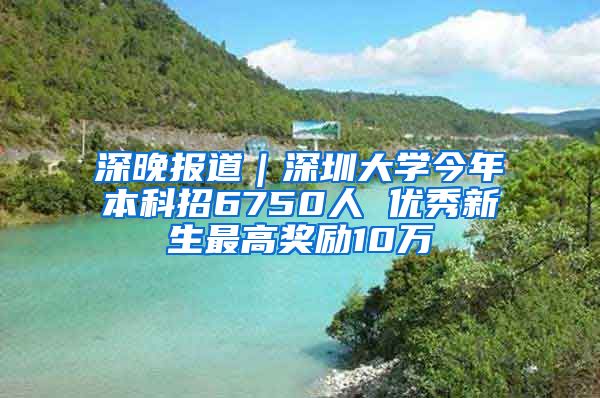 深晚报道｜深圳大学今年本科招6750人 优秀新生最高奖励10万