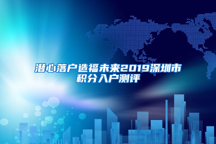 潜心落户造福未来2019深圳市积分入户测评