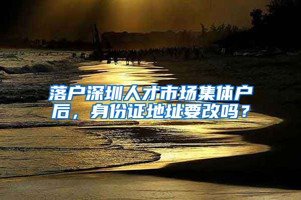 落户深圳人才市场集体户后，身份证地址要改吗？