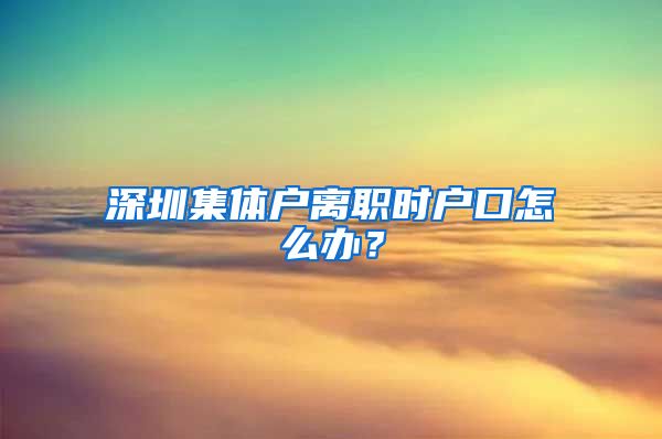 深圳集体户离职时户口怎么办？