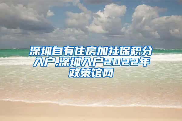 深圳自有住房加社保积分入户,深圳入户2022年政策馆网