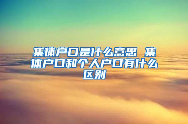 集体户口是什么意思 集体户口和个人户口有什么区别