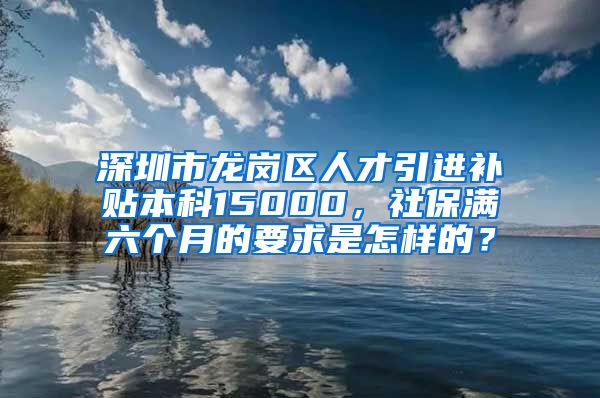 深圳市龙岗区人才引进补贴本科15000，社保满六个月的要求是怎样的？