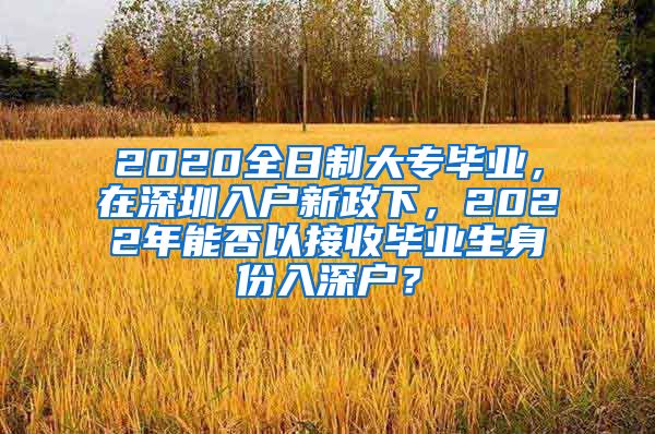 2020全日制大专毕业，在深圳入户新政下，2022年能否以接收毕业生身份入深户？