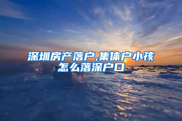 深圳房产落户,集体户小孩怎么落深户口