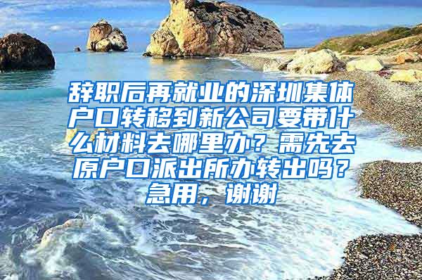 辞职后再就业的深圳集体户口转移到新公司要带什么材料去哪里办？需先去原户口派出所办转出吗？急用，谢谢