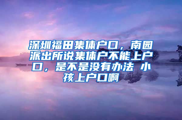 深圳福田集体户口，南园派出所说集体户不能上户口，是不是没有办法給小孩上户口啊