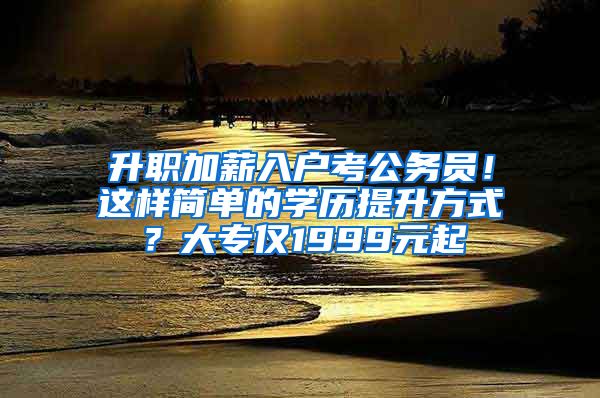 升职加薪入户考公务员！这样简单的学历提升方式？大专仅1999元起