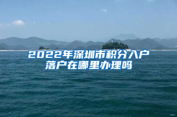 2022年深圳市积分入户落户在哪里办理吗