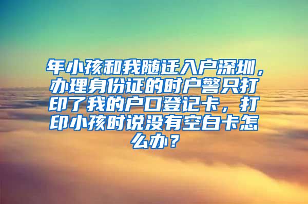 年小孩和我随迁入户深圳，办理身份证的时户警只打印了我的户口登记卡，打印小孩时说没有空白卡怎么办？