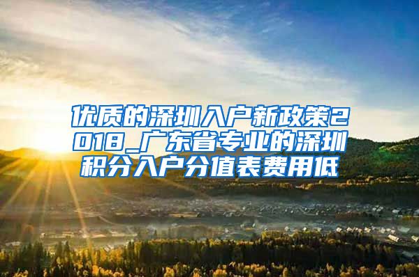 优质的深圳入户新政策2018_广东省专业的深圳积分入户分值表费用低