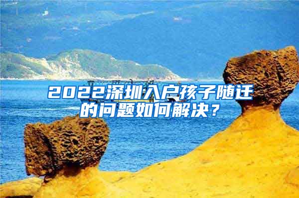 2022深圳入户孩子随迁的问题如何解决？