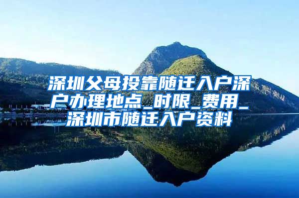 深圳父母投靠随迁入户深户办理地点_时限_费用_深圳市随迁入户资料