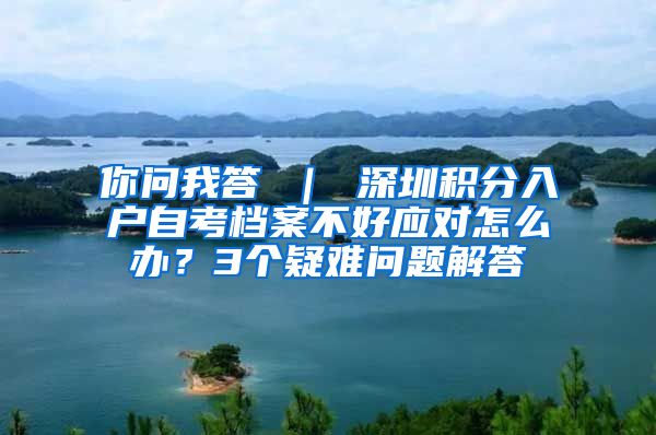 你问我答 ｜ 深圳积分入户自考档案不好应对怎么办？3个疑难问题解答