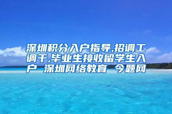 深圳积分入户指导,招调工调干,毕业生接收留学生入户 深圳网络教育 今题网