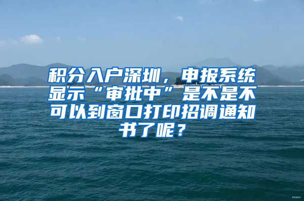 积分入户深圳，申报系统显示“审批中”是不是不可以到窗口打印招调通知书了呢？