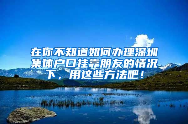 在你不知道如何办理深圳集体户口挂靠朋友的情况下，用这些方法吧！