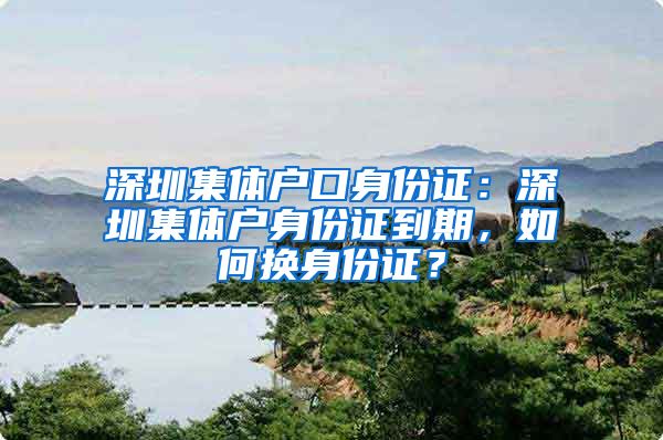 深圳集体户口身份证：深圳集体户身份证到期，如何换身份证？