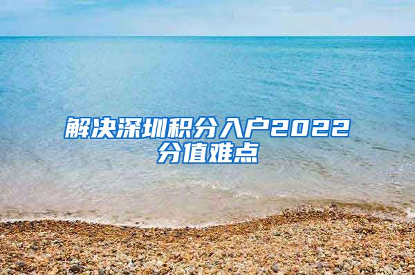 解决深圳积分入户2022分值难点