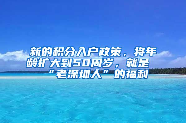 新的积分入户政策，将年龄扩大到50周岁，就是“老深圳人”的福利