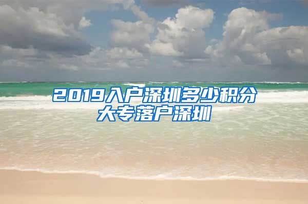 2019入户深圳多少积分大专落户深圳