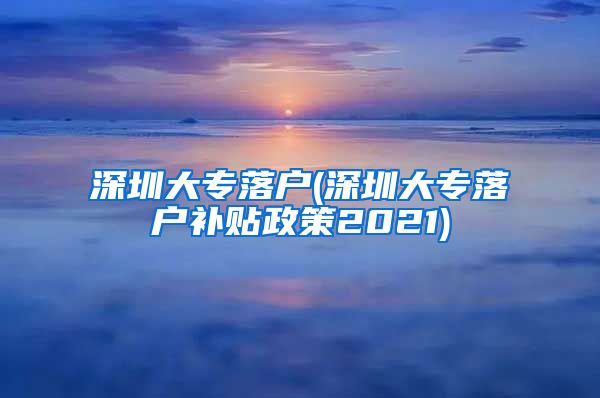 深圳大专落户(深圳大专落户补贴政策2021)