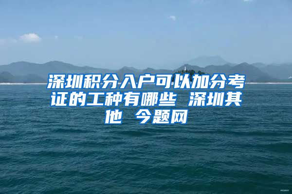 深圳积分入户可以加分考证的工种有哪些 深圳其他 今题网